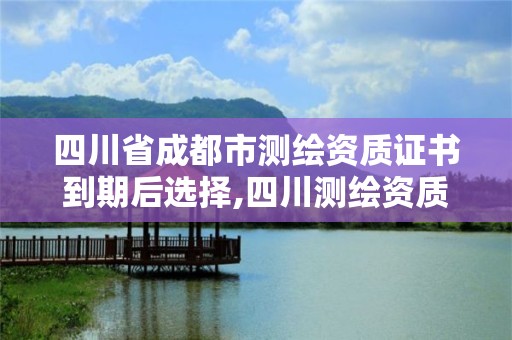 四川省成都市測繪資質證書到期后選擇,四川測繪資質延期一年。