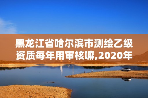 黑龍江省哈爾濱市測繪乙級資質每年用審核嘛,2020年測繪乙級資質申報條件。