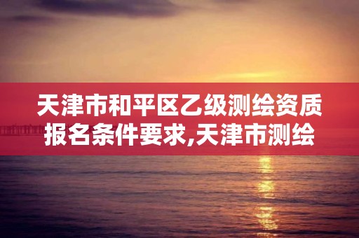 天津市和平區乙級測繪資質報名條件要求,天津市測繪院有限公司資質。