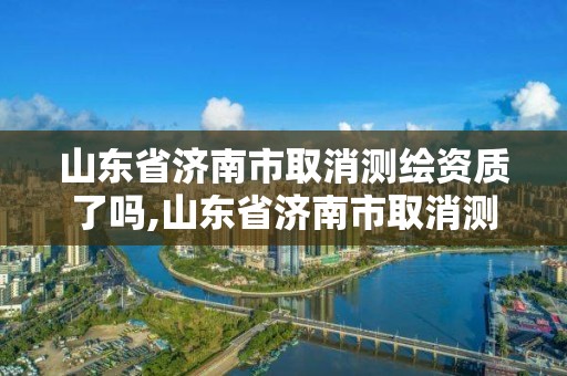 山東省濟南市取消測繪資質了嗎,山東省濟南市取消測繪資質了嗎最新消息。