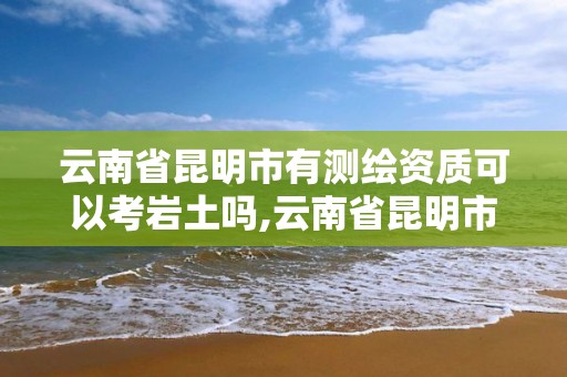 云南省昆明市有測繪資質可以考巖土嗎,云南省昆明市有測繪資質可以考巖土嗎知乎。