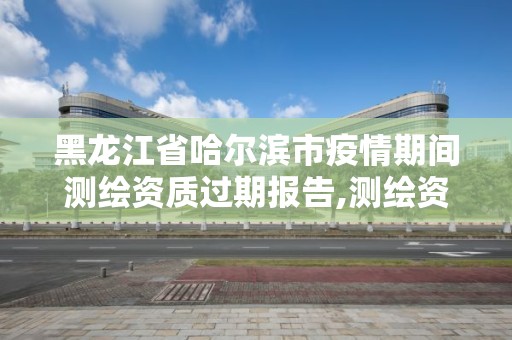 黑龍江省哈爾濱市疫情期間測繪資質過期報告,測繪資質過期的測繪報告有效嗎。