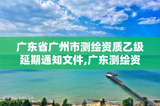 廣東省廣州市測繪資質乙級延期通知文件,廣東測繪資質查詢。