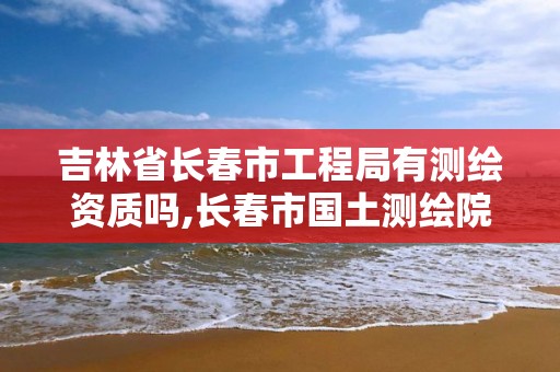 吉林省長春市工程局有測繪資質嗎,長春市國土測繪院招聘。