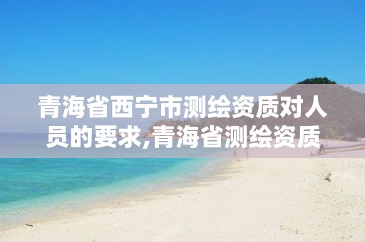 青海省西寧市測繪資質對人員的要求,青海省測繪資質延期公告。