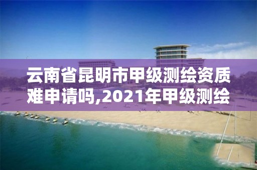 云南省昆明市甲級測繪資質難申請嗎,2021年甲級測繪資質。