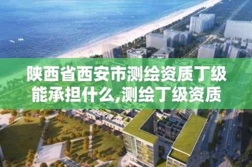 陜西省西安市測繪資質丁級能承擔什么,測繪丁級資質人員要求。