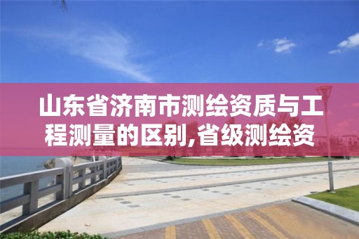 山東省濟南市測繪資質與工程測量的區別,省級測繪資質。