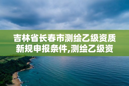 吉林省長春市測繪乙級資質新規申報條件,測繪乙級資質申報條件 最新。