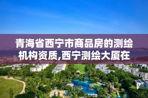 青海省西寧市商品房的測繪機構資質,西寧測繪大廈在哪兒。