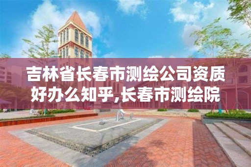 吉林省長春市測繪公司資質好辦么知乎,長春市測繪院屬于什么單位。