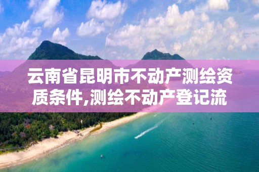 云南省昆明市不動產測繪資質條件,測繪不動產登記流程表。