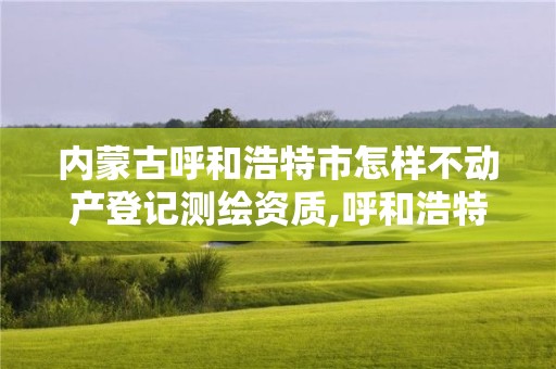 內(nèi)蒙古呼和浩特市怎樣不動產(chǎn)登記測繪資質(zhì),呼和浩特測繪局屬于什么單位管理。