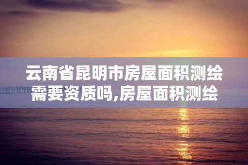 云南省昆明市房屋面積測繪需要資質嗎,房屋面積測繪找誰。