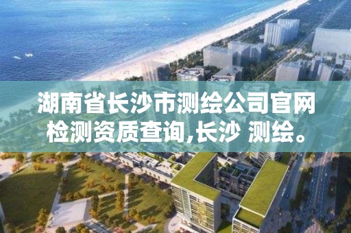 湖南省長沙市測繪公司官網檢測資質查詢,長沙 測繪。