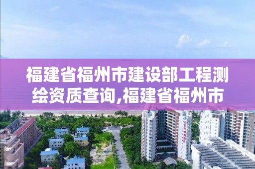 福建省福州市建設部工程測繪資質查詢,福建省福州市建設部工程測繪資質查詢官網。