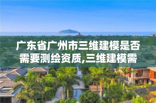 廣東省廣州市三維建模是否需要測繪資質,三維建模需要什么資質。