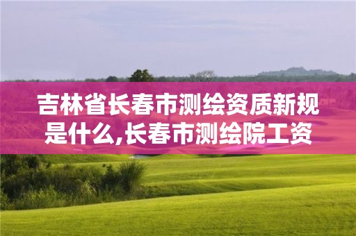 吉林省長春市測繪資質新規是什么,長春市測繪院工資待遇。