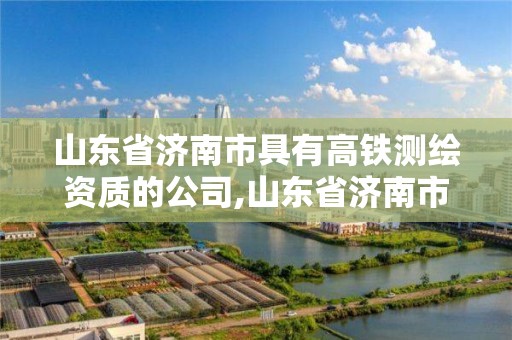 山東省濟南市具有高鐵測繪資質的公司,山東省濟南市具有高鐵測繪資質的公司名單。