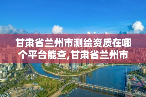 甘肅省蘭州市測繪資質在哪個平臺能查,甘肅省蘭州市測繪資質在哪個平臺能查詢。