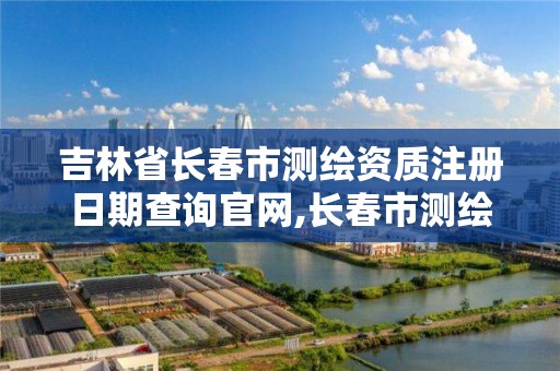 吉林省長春市測繪資質注冊日期查詢官網,長春市測繪院工資待遇。