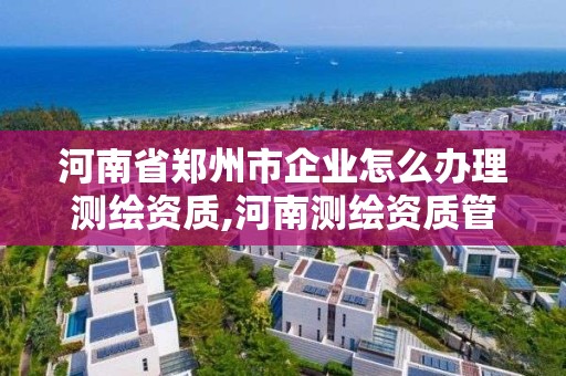 河南省鄭州市企業怎么辦理測繪資質,河南測繪資質管理平臺。