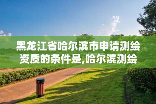 黑龍江省哈爾濱市申請測繪資質的條件是,哈爾濱測繪局是干什么的。