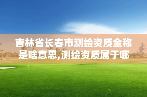 吉林省長春市測繪資質全稱是啥意思,測繪資質屬于哪個部門管。