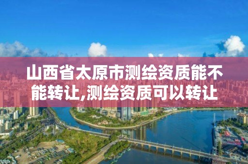 山西省太原市測繪資質能不能轉讓,測繪資質可以轉讓嗎?。