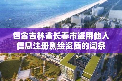 包含吉林省長春市盜用他人信息注冊測繪資質的詞條