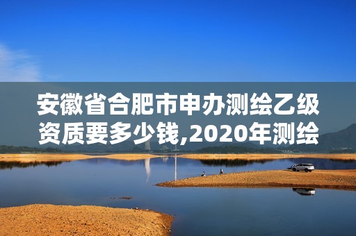 安徽省合肥市申辦測繪乙級資質要多少錢,2020年測繪資質乙級需要什么條件。