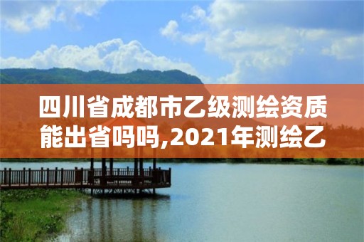 四川省成都市乙級測繪資質能出省嗎嗎,2021年測繪乙級資質申報條件。