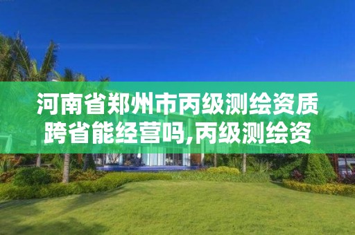 河南省鄭州市丙級測繪資質跨省能經營嗎,丙級測繪資質可以跨省作業嗎。