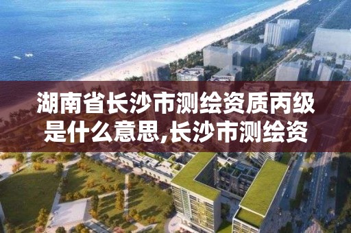 湖南省長沙市測繪資質丙級是什么意思,長沙市測繪資質單位名單。