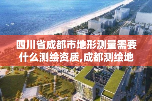 四川省成都市地形測量需要什么測繪資質,成都測繪地理信息局。