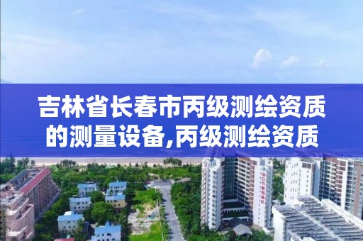 吉林省長春市丙級測繪資質的測量設備,丙級測繪資質設備要求。