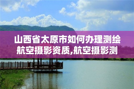 山西省太原市如何辦理測繪航空攝影資質,航空攝影測量資質申請。