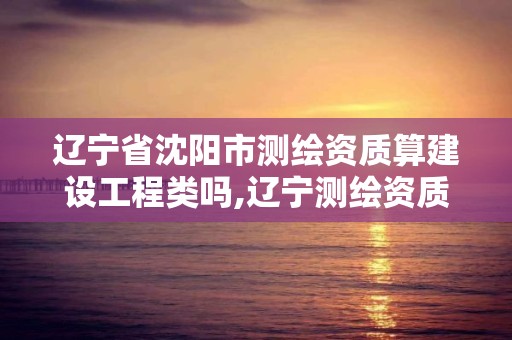 遼寧省沈陽市測繪資質算建設工程類嗎,遼寧測繪資質單位。