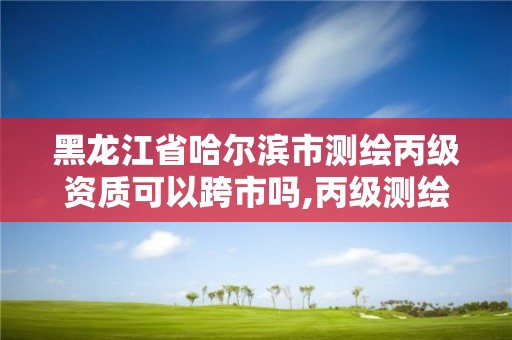 黑龍江省哈爾濱市測繪丙級資質(zhì)可以跨市嗎,丙級測繪資質(zhì)可以跨省作業(yè)嗎。