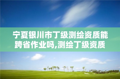 寧夏銀川市丁級測繪資質能跨省作業嗎,測繪丁級資質承接業務范圍。