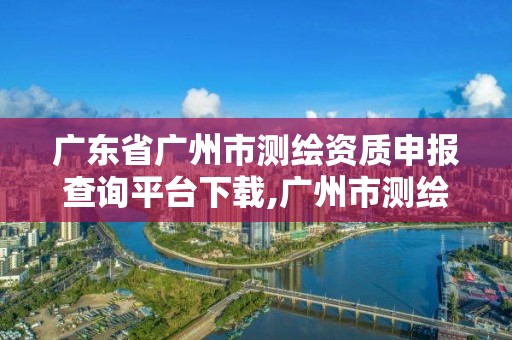 廣東省廣州市測繪資質申報查詢平臺下載,廣州市測繪院電話。