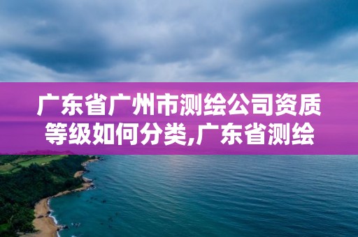 廣東省廣州市測繪公司資質等級如何分類,廣東省測繪資質辦理流程。