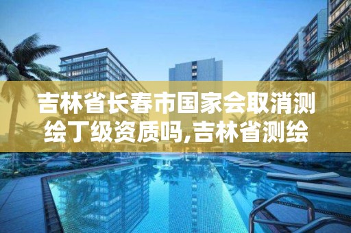 吉林省長春市國家會取消測繪丁級資質嗎,吉林省測繪資質管理平臺。