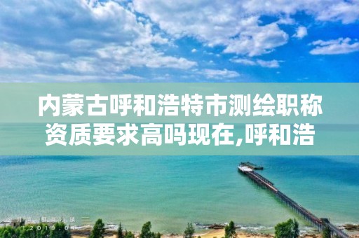 內蒙古呼和浩特市測繪職稱資質要求高嗎現在,呼和浩特測繪公司招聘。