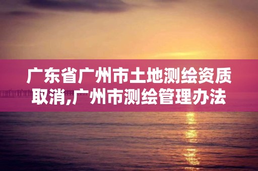 廣東省廣州市土地測繪資質取消,廣州市測繪管理辦法。