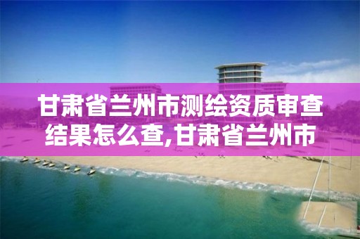 甘肅省蘭州市測繪資質審查結果怎么查,甘肅省蘭州市測繪資質審查結果怎么查的。