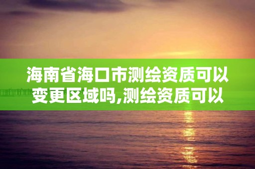 海南省海口市測繪資質可以變更區域嗎,測繪資質可以跨省遷移嗎。