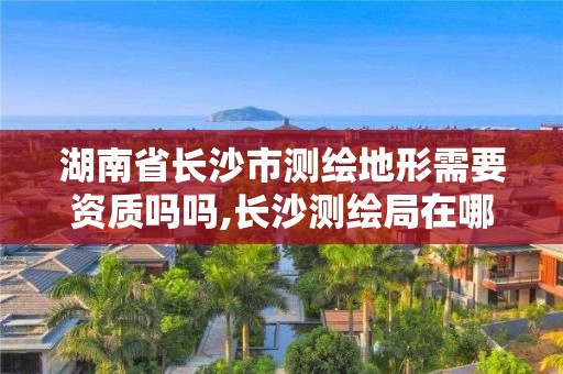 湖南省長沙市測繪地形需要資質嗎嗎,長沙測繪局在哪。