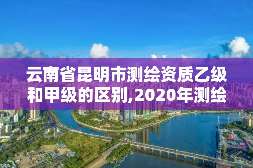 云南省昆明市測繪資質乙級和甲級的區別,2020年測繪甲級資質條件。