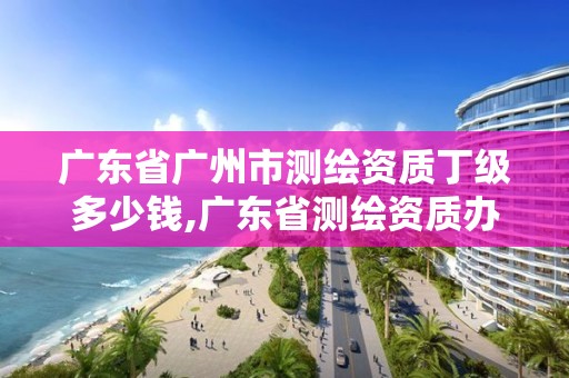 廣東省廣州市測繪資質(zhì)丁級多少錢,廣東省測繪資質(zhì)辦理流程。